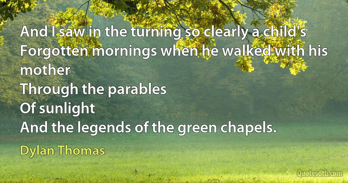 And I saw in the turning so clearly a child's
Forgotten mornings when he walked with his mother
Through the parables
Of sunlight
And the legends of the green chapels. (Dylan Thomas)