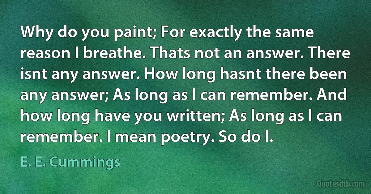 Why do you paint; For exactly the same reason I breathe. Thats not an answer. There isnt any answer. How long hasnt there been any answer; As long as I can remember. And how long have you written; As long as I can remember. I mean poetry. So do I. (E. E. Cummings)