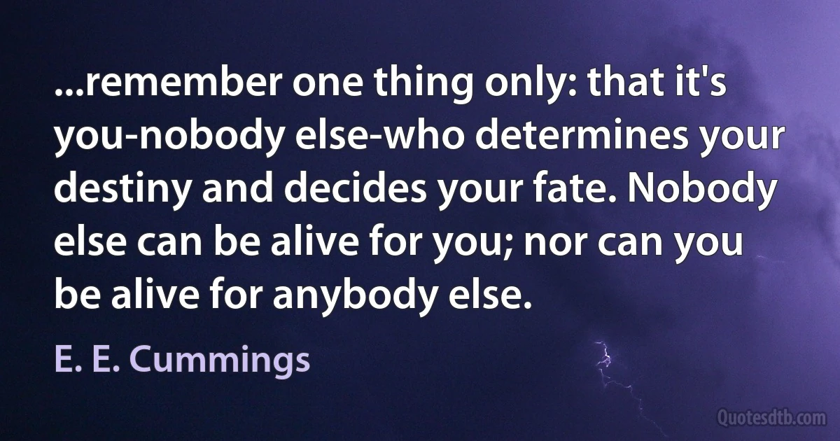 ...remember one thing only: that it's you-nobody else-who determines your destiny and decides your fate. Nobody else can be alive for you; nor can you be alive for anybody else. (E. E. Cummings)