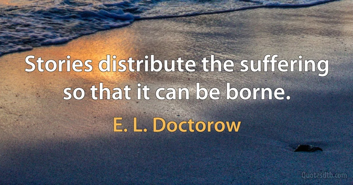 Stories distribute the suffering so that it can be borne. (E. L. Doctorow)