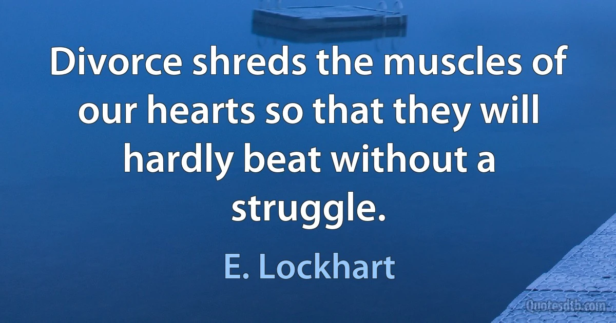 Divorce shreds the muscles of our hearts so that they will hardly beat without a struggle. (E. Lockhart)