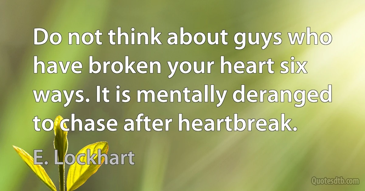 Do not think about guys who have broken your heart six ways. It is mentally deranged to chase after heartbreak. (E. Lockhart)