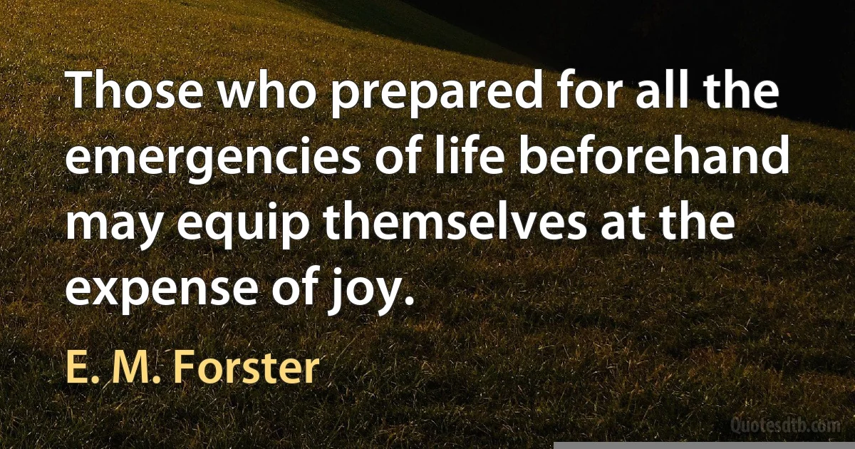 Those who prepared for all the emergencies of life beforehand may equip themselves at the expense of joy. (E. M. Forster)