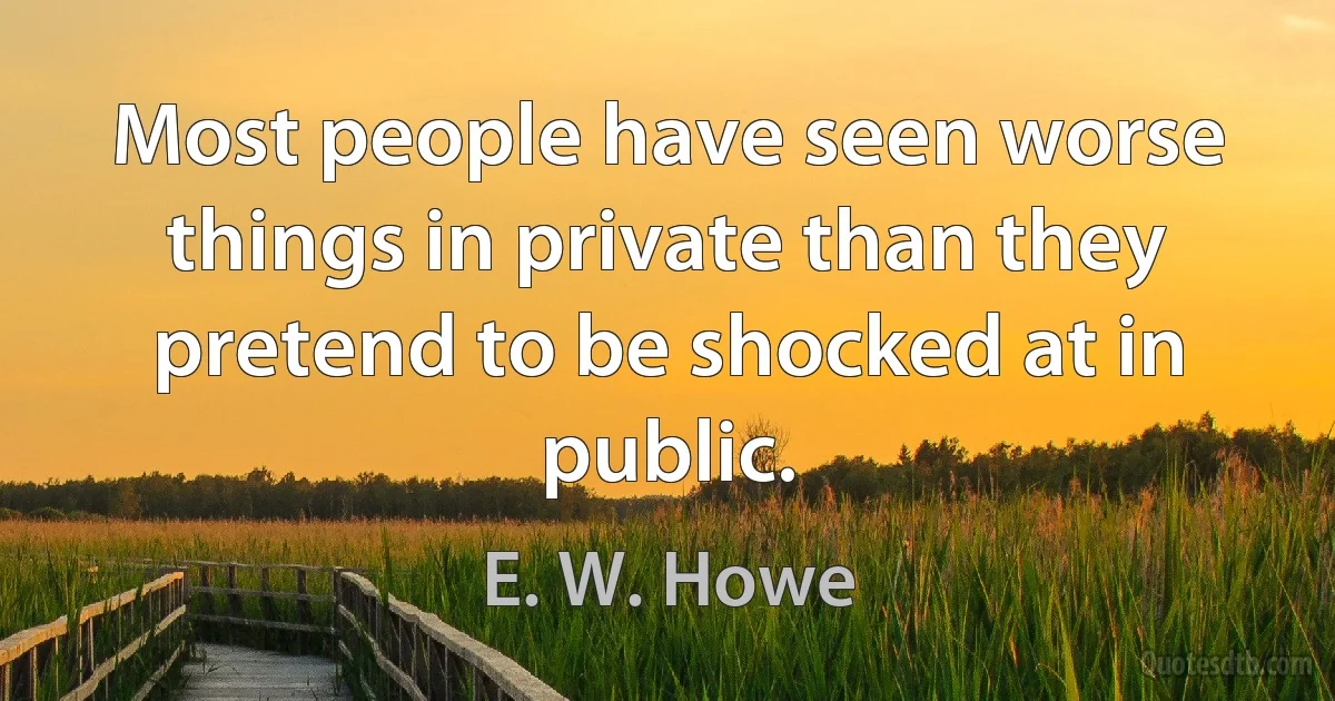 Most people have seen worse things in private than they pretend to be shocked at in public. (E. W. Howe)