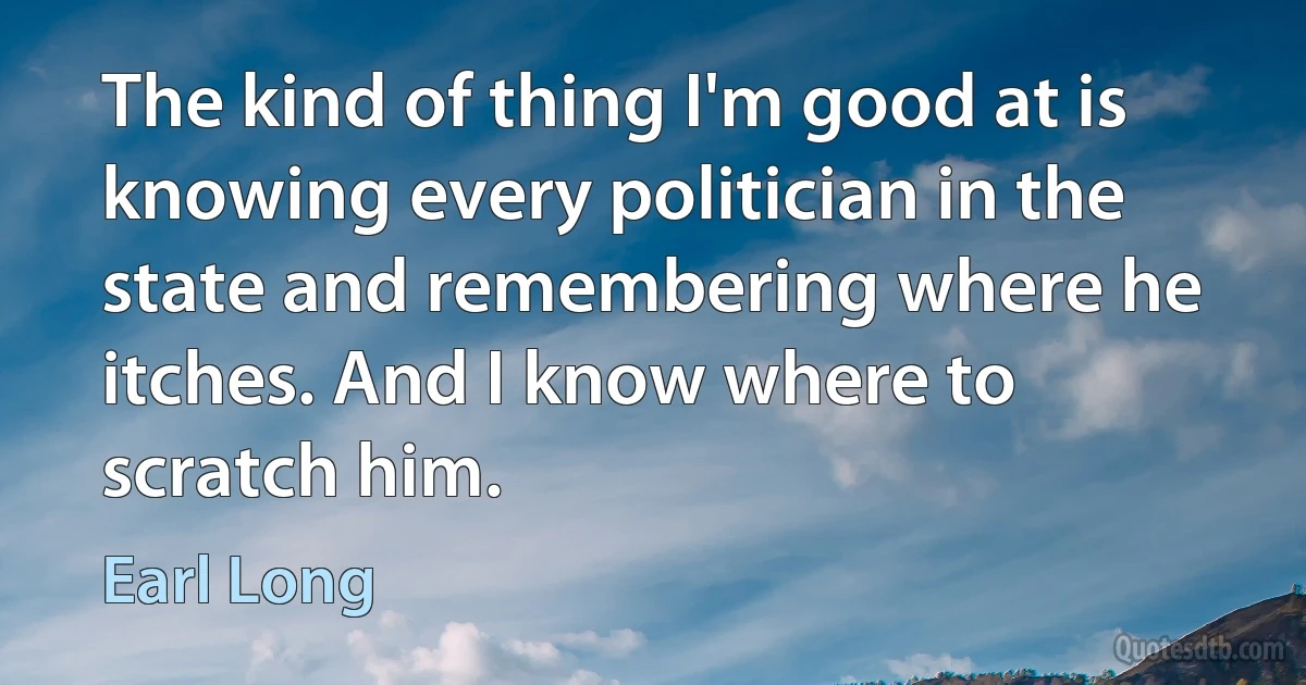 The kind of thing I'm good at is knowing every politician in the state and remembering where he itches. And I know where to scratch him. (Earl Long)