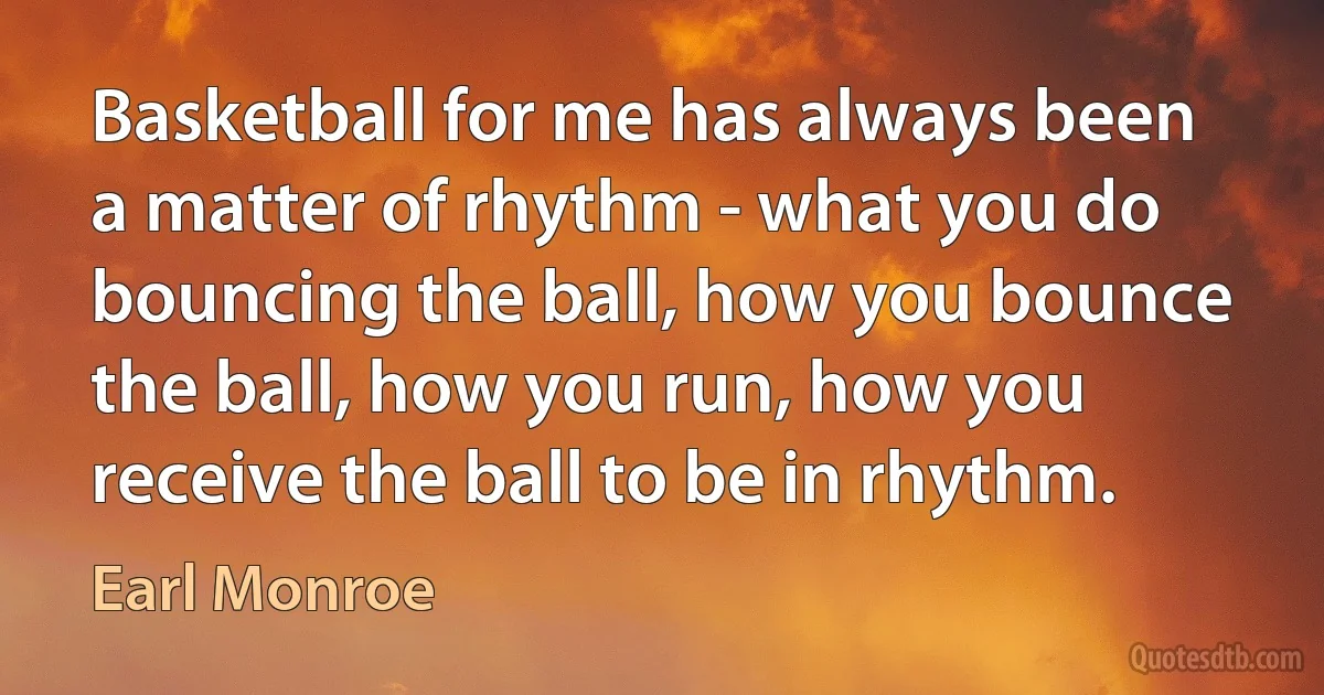 Basketball for me has always been a matter of rhythm - what you do bouncing the ball, how you bounce the ball, how you run, how you receive the ball to be in rhythm. (Earl Monroe)