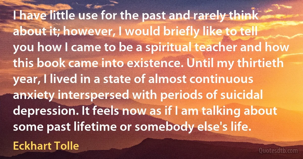 I have little use for the past and rarely think about it; however, I would briefly like to tell you how I came to be a spiritual teacher and how this book came into existence. Until my thirtieth year, I lived in a state of almost continuous anxiety interspersed with periods of suicidal depression. It feels now as if I am talking about some past lifetime or somebody else's life. (Eckhart Tolle)