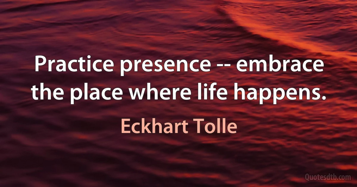 Practice presence -- embrace the place where life happens. (Eckhart Tolle)