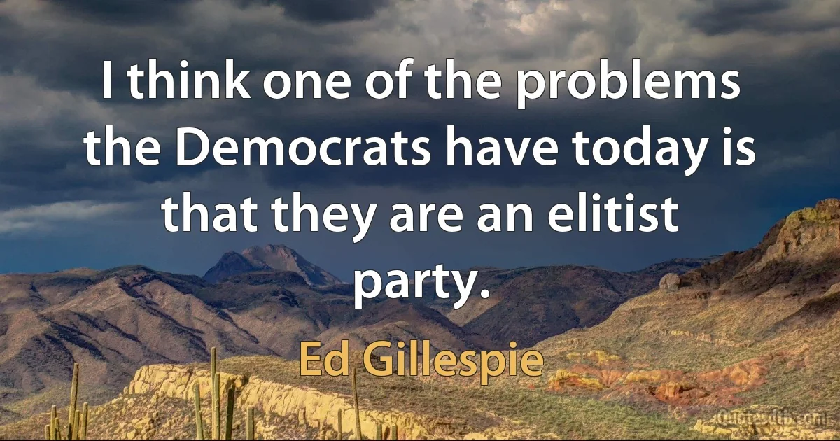 I think one of the problems the Democrats have today is that they are an elitist party. (Ed Gillespie)