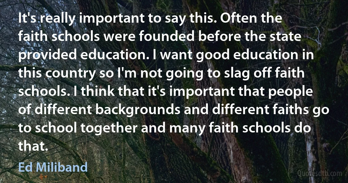 It's really important to say this. Often the faith schools were founded before the state provided education. I want good education in this country so I'm not going to slag off faith schools. I think that it's important that people of different backgrounds and different faiths go to school together and many faith schools do that. (Ed Miliband)