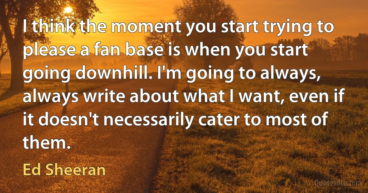 I think the moment you start trying to please a fan base is when you start going downhill. I'm going to always, always write about what I want, even if it doesn't necessarily cater to most of them. (Ed Sheeran)