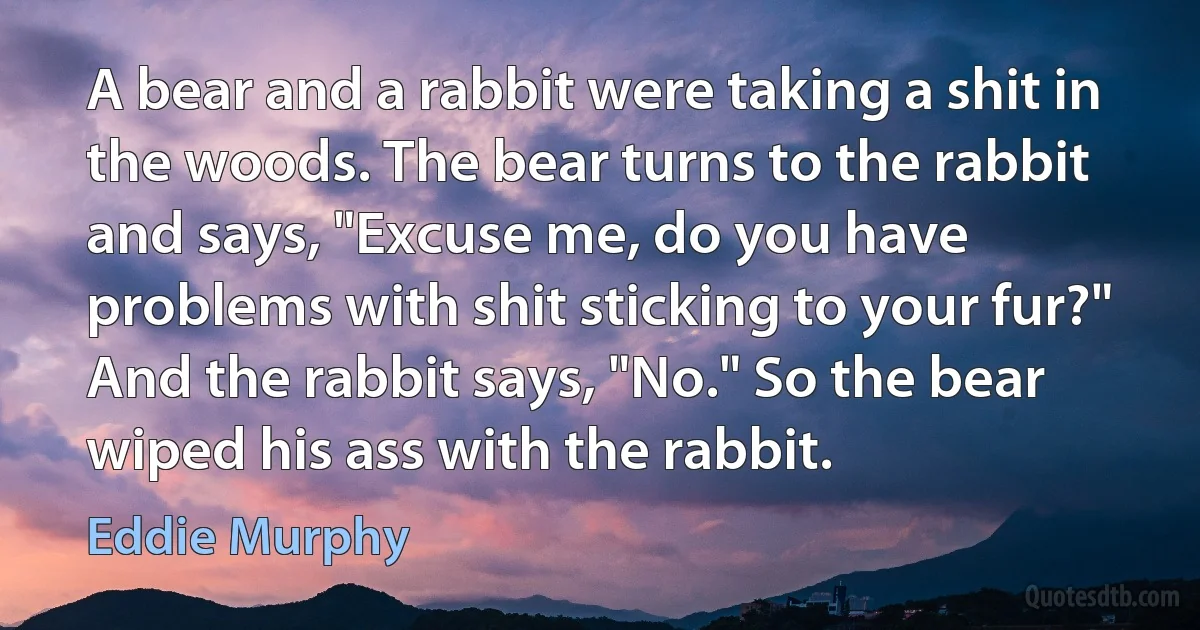 A bear and a rabbit were taking a shit in the woods. The bear turns to the rabbit and says, "Excuse me, do you have problems with shit sticking to your fur?" And the rabbit says, "No." So the bear wiped his ass with the rabbit. (Eddie Murphy)