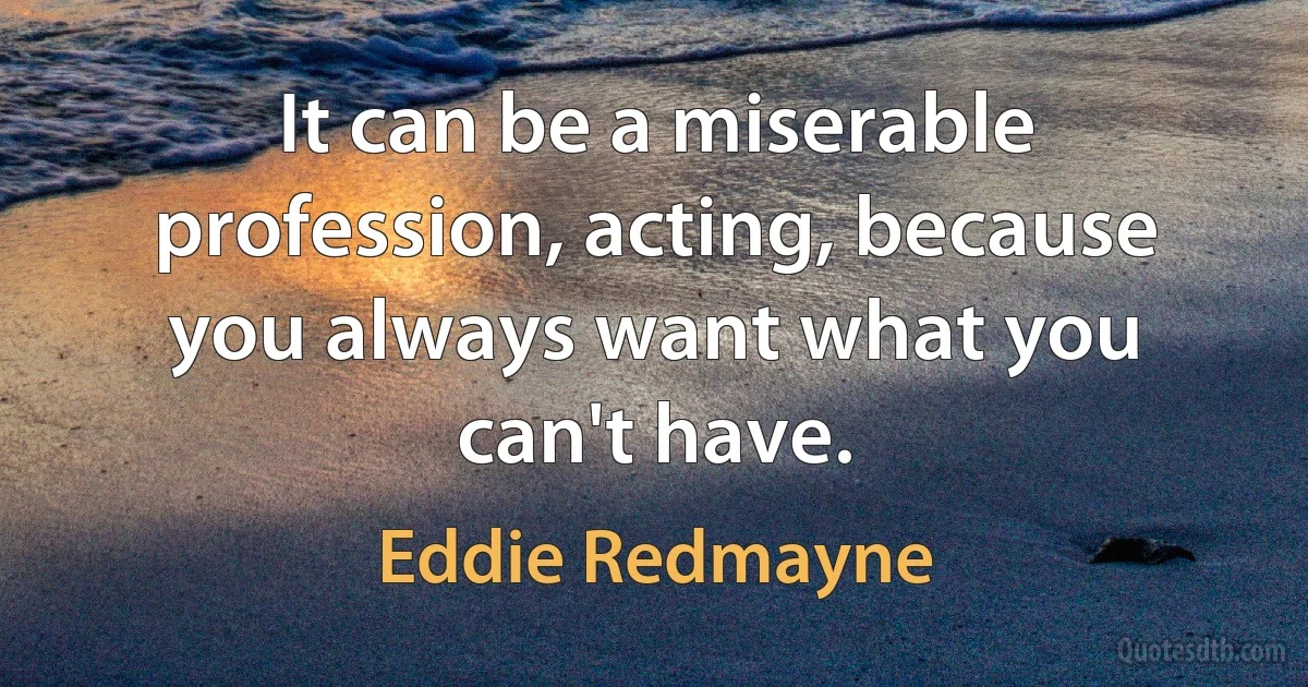 It can be a miserable profession, acting, because you always want what you can't have. (Eddie Redmayne)