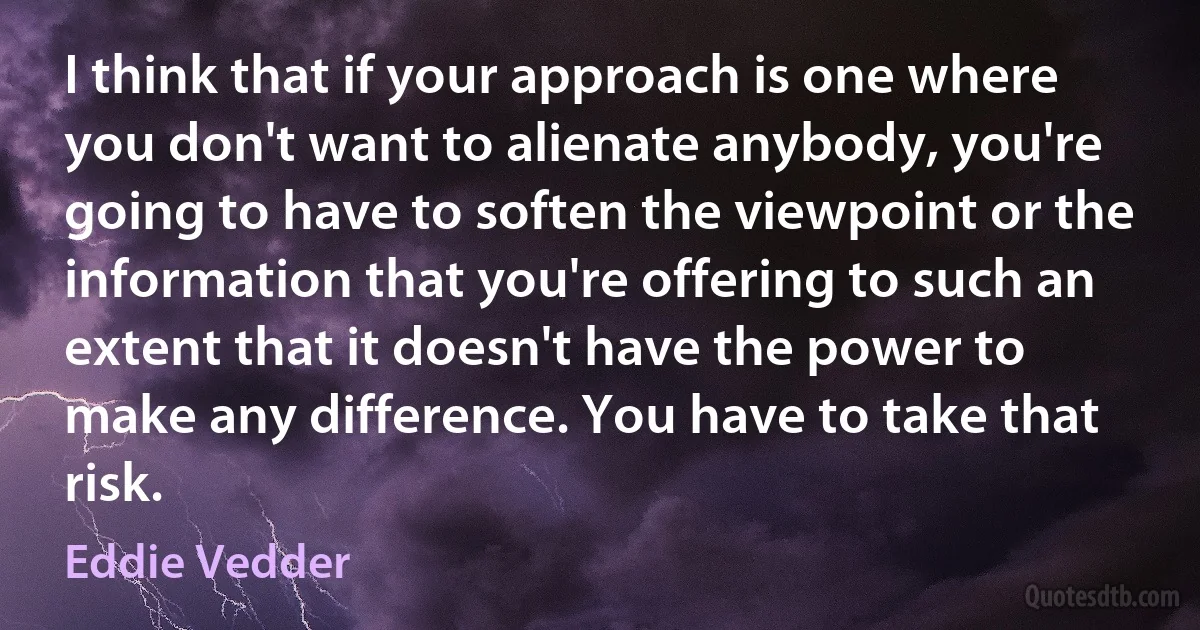 I think that if your approach is one where you don't want to alienate anybody, you're going to have to soften the viewpoint or the information that you're offering to such an extent that it doesn't have the power to make any difference. You have to take that risk. (Eddie Vedder)