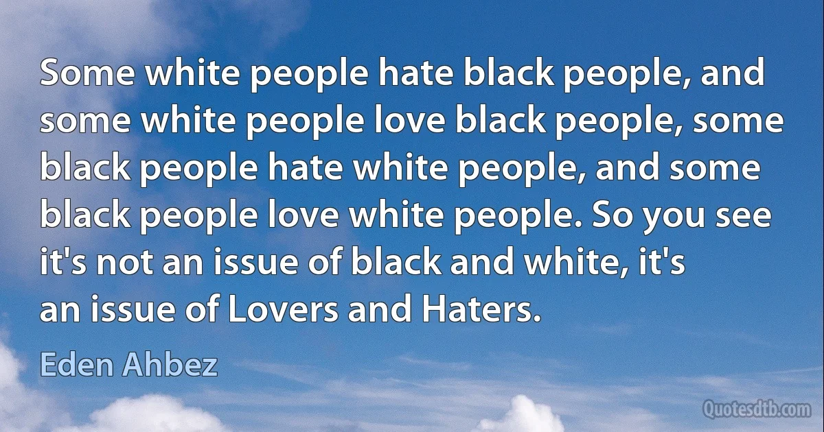 Some white people hate black people, and some white people love black people, some black people hate white people, and some black people love white people. So you see it's not an issue of black and white, it's an issue of Lovers and Haters. (Eden Ahbez)