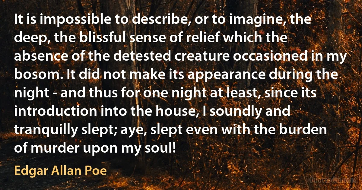 It is impossible to describe, or to imagine, the deep, the blissful sense of relief which the absence of the detested creature occasioned in my bosom. It did not make its appearance during the night - and thus for one night at least, since its introduction into the house, I soundly and tranquilly slept; aye, slept even with the burden of murder upon my soul! (Edgar Allan Poe)