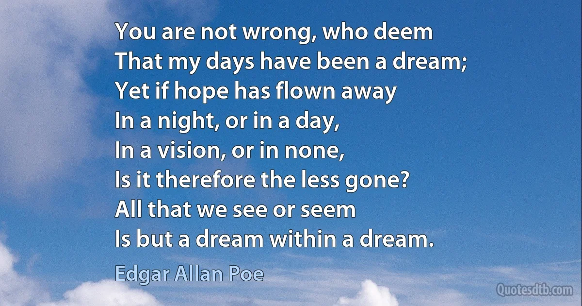 You are not wrong, who deem
That my days have been a dream;
Yet if hope has flown away
In a night, or in a day,
In a vision, or in none,
Is it therefore the less gone?
All that we see or seem
Is but a dream within a dream. (Edgar Allan Poe)