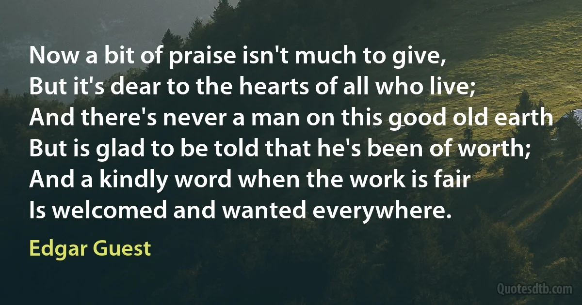 Now a bit of praise isn't much to give,
But it's dear to the hearts of all who live;
And there's never a man on this good old earth
But is glad to be told that he's been of worth;
And a kindly word when the work is fair
Is welcomed and wanted everywhere. (Edgar Guest)