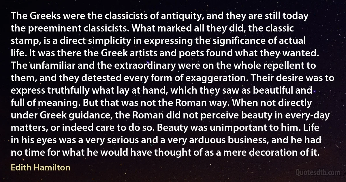 The Greeks were the classicists of antiquity, and they are still today the preeminent classicists. What marked all they did, the classic stamp, is a direct simplicity in expressing the significance of actual life. It was there the Greek artists and poets found what they wanted. The unfamiliar and the extraordinary were on the whole repellent to them, and they detested every form of exaggeration. Their desire was to express truthfully what lay at hand, which they saw as beautiful and full of meaning. But that was not the Roman way. When not directly under Greek guidance, the Roman did not perceive beauty in every-day matters, or indeed care to do so. Beauty was unimportant to him. Life in his eyes was a very serious and a very arduous business, and he had no time for what he would have thought of as a mere decoration of it. (Edith Hamilton)