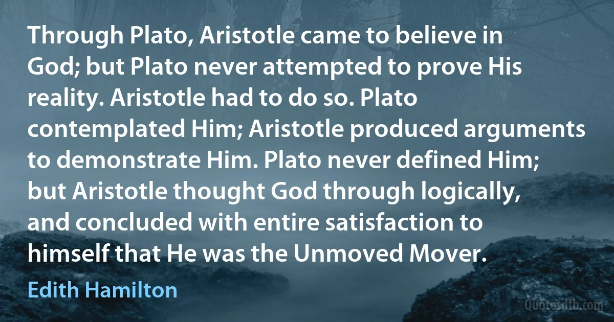 Through Plato, Aristotle came to believe in God; but Plato never attempted to prove His reality. Aristotle had to do so. Plato contemplated Him; Aristotle produced arguments to demonstrate Him. Plato never defined Him; but Aristotle thought God through logically, and concluded with entire satisfaction to himself that He was the Unmoved Mover. (Edith Hamilton)