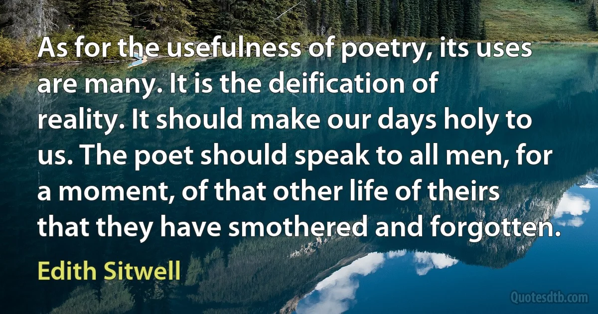 As for the usefulness of poetry, its uses are many. It is the deification of reality. It should make our days holy to us. The poet should speak to all men, for a moment, of that other life of theirs that they have smothered and forgotten. (Edith Sitwell)