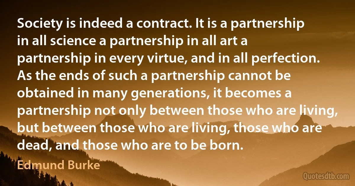 Society is indeed a contract. It is a partnership in all science a partnership in all art a partnership in every virtue, and in all perfection. As the ends of such a partnership cannot be obtained in many generations, it becomes a partnership not only between those who are living, but between those who are living, those who are dead, and those who are to be born. (Edmund Burke)