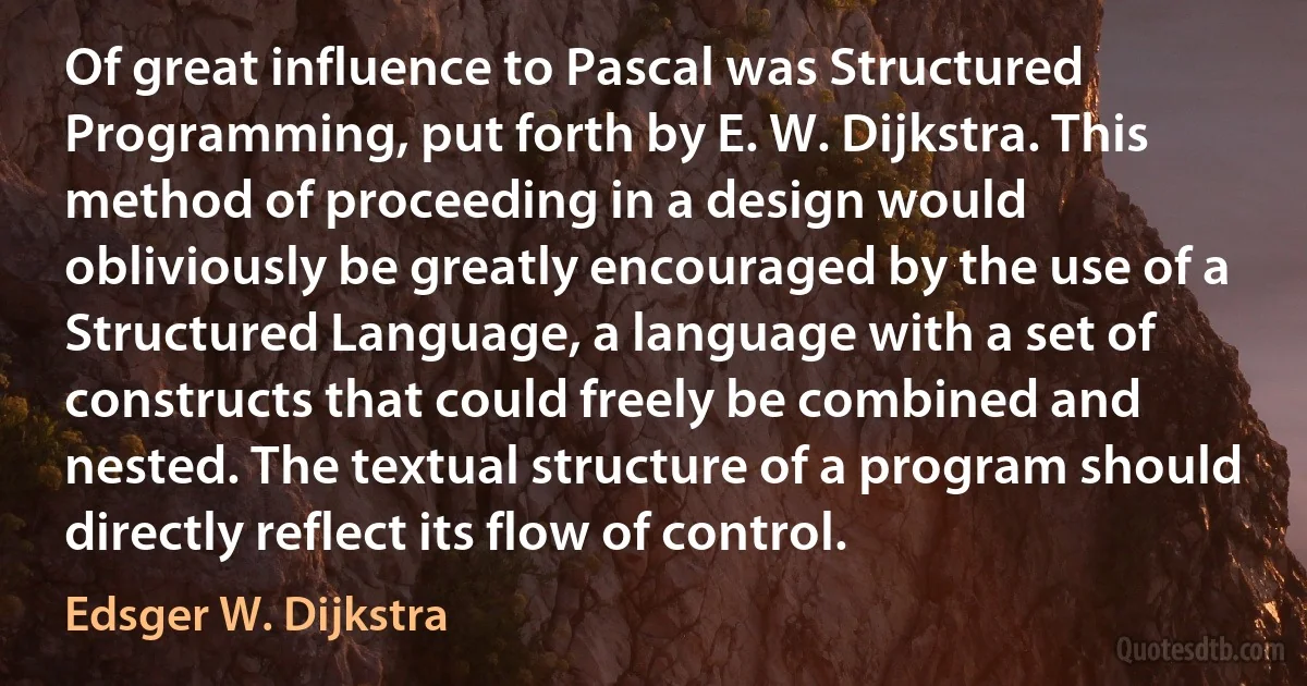 Of great influence to Pascal was Structured Programming, put forth by E. W. Dijkstra. This method of proceeding in a design would obliviously be greatly encouraged by the use of a Structured Language, a language with a set of constructs that could freely be combined and nested. The textual structure of a program should directly reflect its flow of control. (Edsger W. Dijkstra)