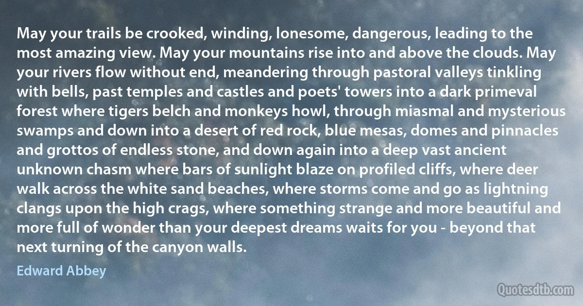 May your trails be crooked, winding, lonesome, dangerous, leading to the most amazing view. May your mountains rise into and above the clouds. May your rivers flow without end, meandering through pastoral valleys tinkling with bells, past temples and castles and poets' towers into a dark primeval forest where tigers belch and monkeys howl, through miasmal and mysterious swamps and down into a desert of red rock, blue mesas, domes and pinnacles and grottos of endless stone, and down again into a deep vast ancient unknown chasm where bars of sunlight blaze on profiled cliffs, where deer walk across the white sand beaches, where storms come and go as lightning clangs upon the high crags, where something strange and more beautiful and more full of wonder than your deepest dreams waits for you - beyond that next turning of the canyon walls. (Edward Abbey)