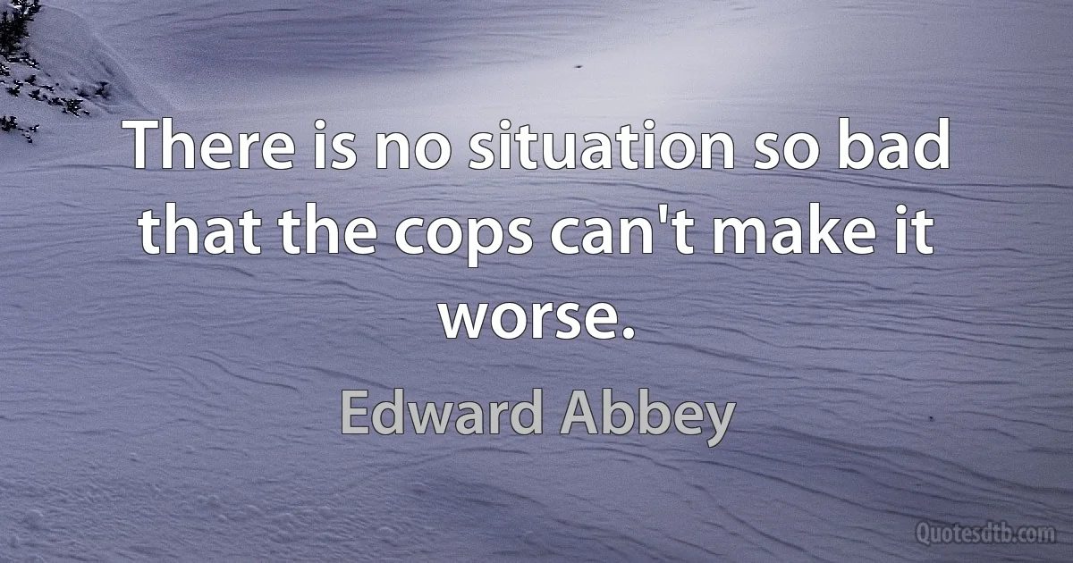 There is no situation so bad that the cops can't make it worse. (Edward Abbey)