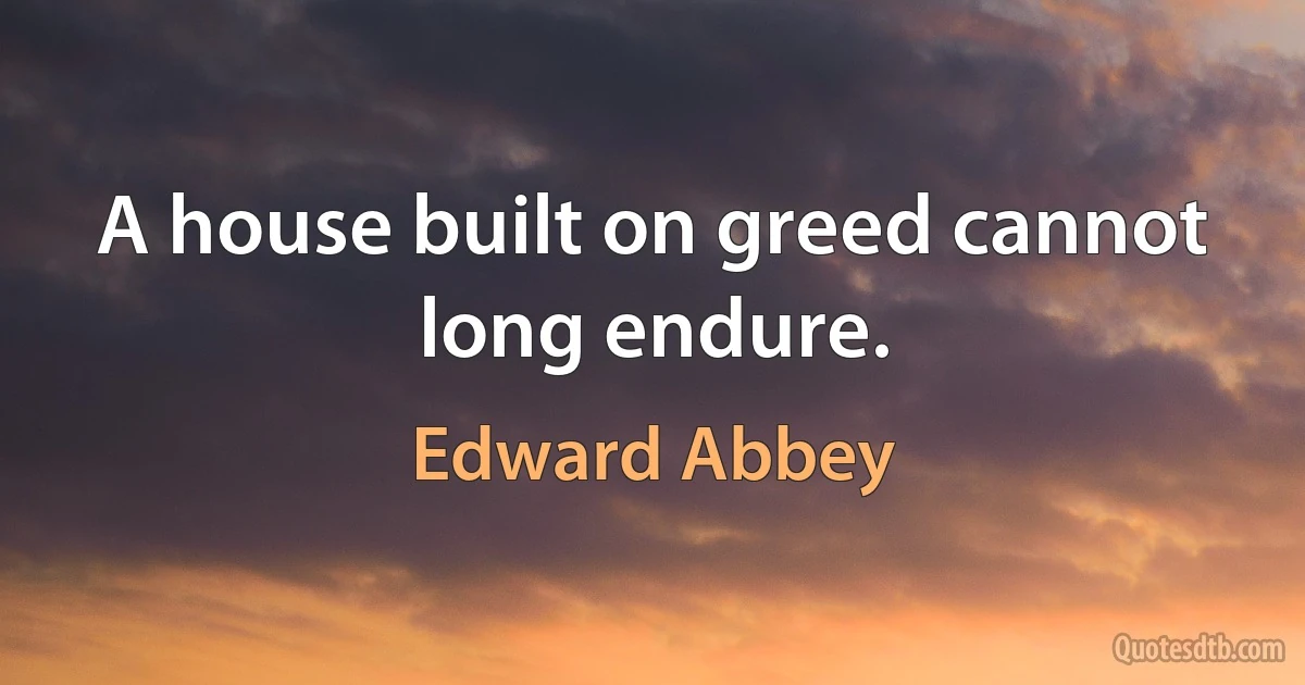 A house built on greed cannot long endure. (Edward Abbey)