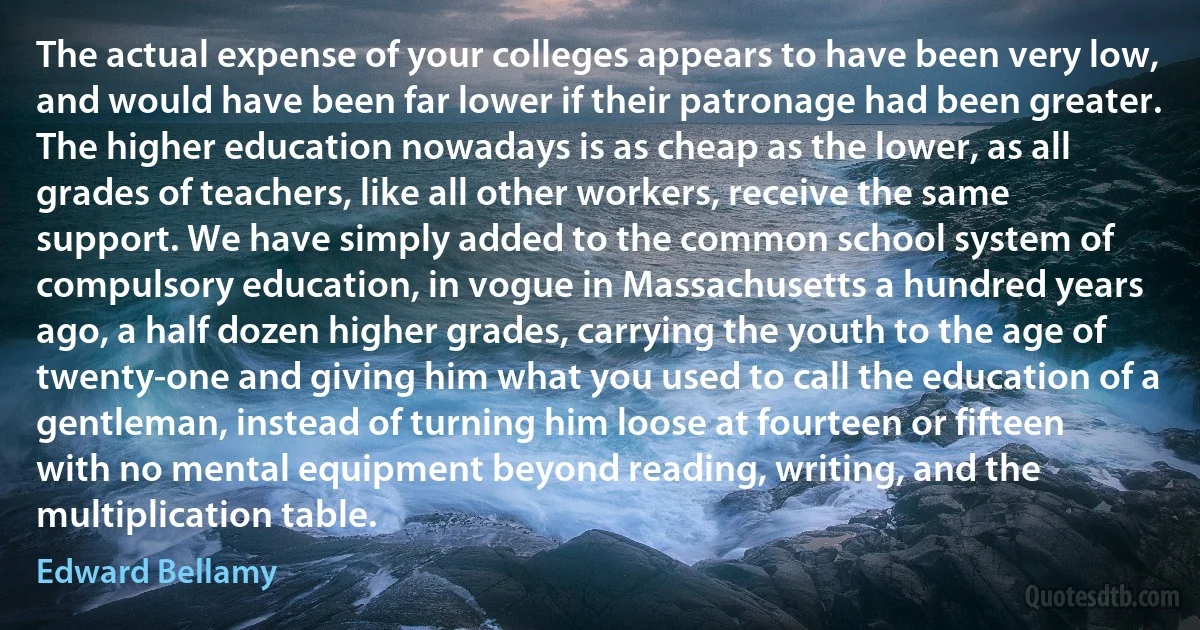 The actual expense of your colleges appears to have been very low, and would have been far lower if their patronage had been greater. The higher education nowadays is as cheap as the lower, as all grades of teachers, like all other workers, receive the same support. We have simply added to the common school system of compulsory education, in vogue in Massachusetts a hundred years ago, a half dozen higher grades, carrying the youth to the age of twenty-one and giving him what you used to call the education of a gentleman, instead of turning him loose at fourteen or fifteen with no mental equipment beyond reading, writing, and the multiplication table. (Edward Bellamy)