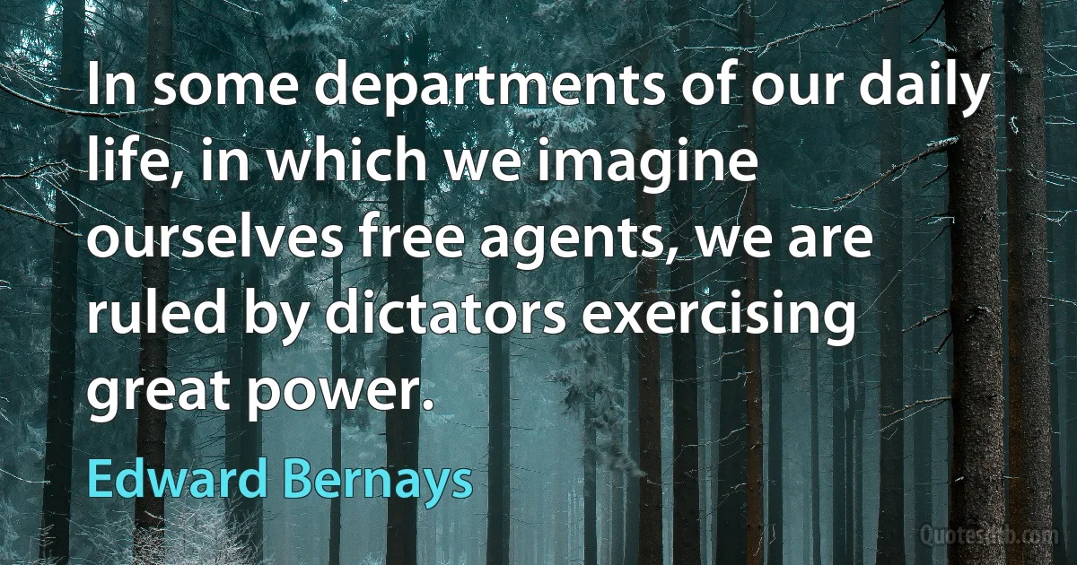 In some departments of our daily life, in which we imagine ourselves free agents, we are ruled by dictators exercising great power. (Edward Bernays)