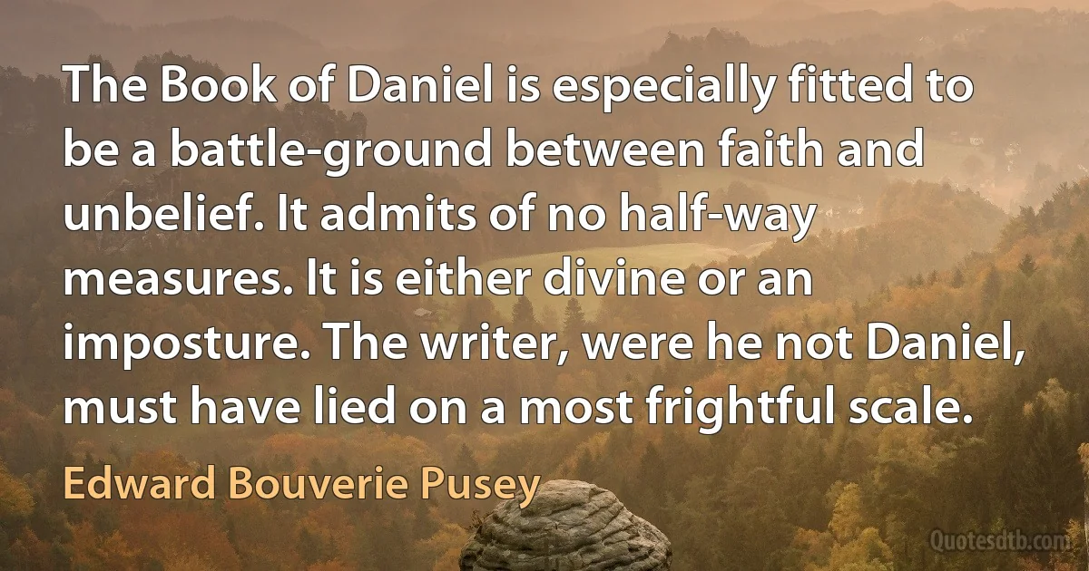 The Book of Daniel is especially fitted to be a battle-ground between faith and unbelief. It admits of no half-way measures. It is either divine or an imposture. The writer, were he not Daniel, must have lied on a most frightful scale. (Edward Bouverie Pusey)