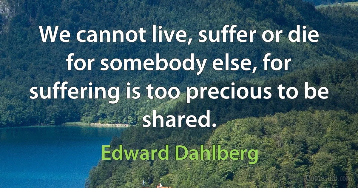 We cannot live, suffer or die for somebody else, for suffering is too precious to be shared. (Edward Dahlberg)