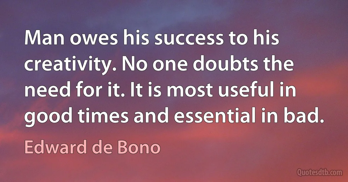 Man owes his success to his creativity. No one doubts the need for it. It is most useful in good times and essential in bad. (Edward de Bono)