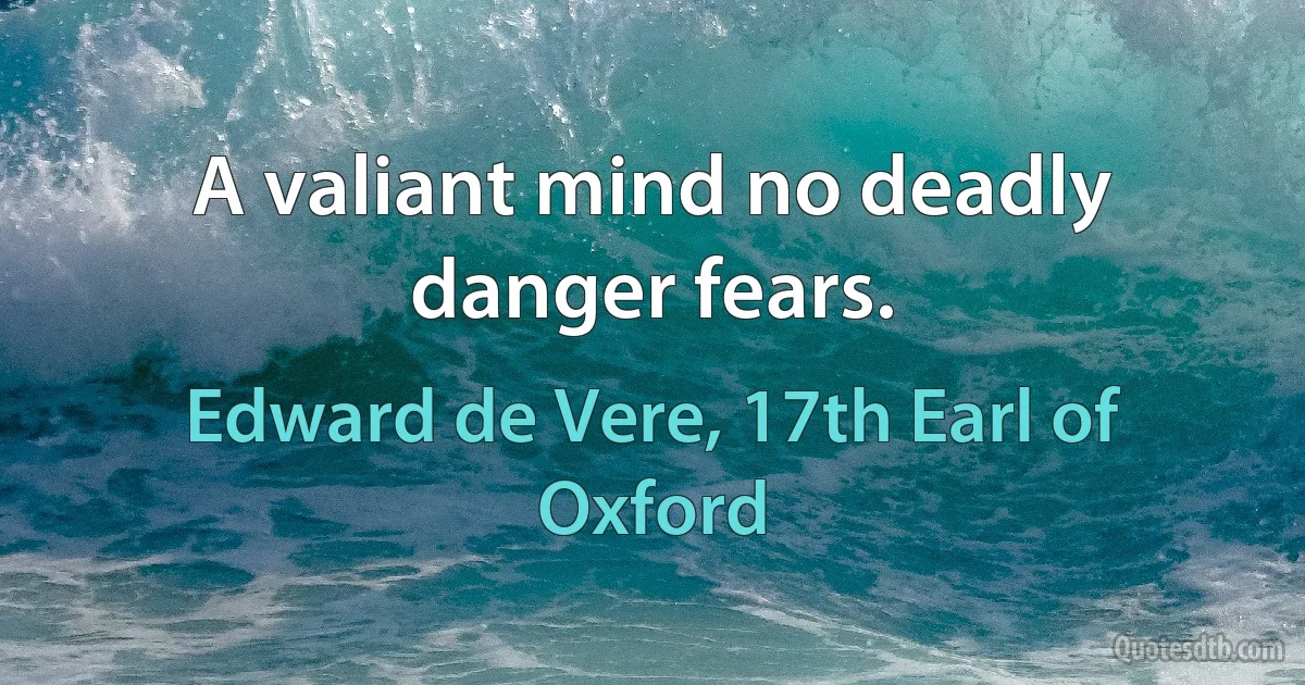 A valiant mind no deadly danger fears. (Edward de Vere, 17th Earl of Oxford)