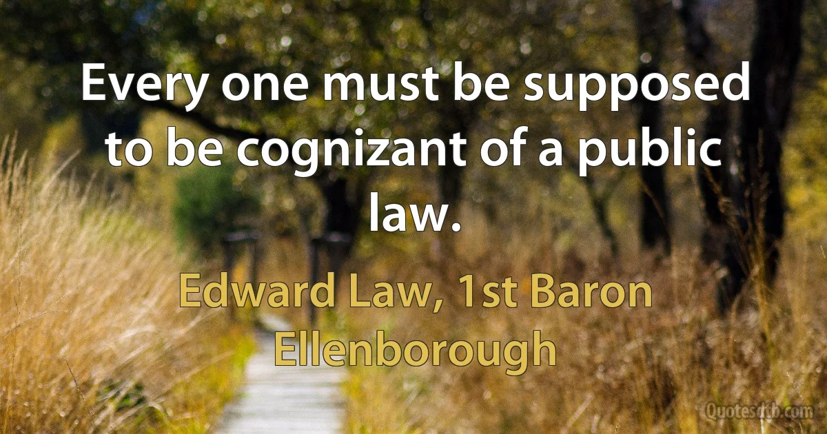 Every one must be supposed to be cognizant of a public law. (Edward Law, 1st Baron Ellenborough)