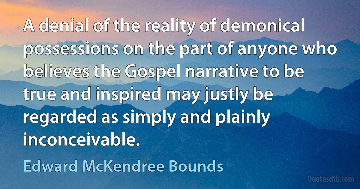 A denial of the reality of demonical possessions on the part of anyone who believes the Gospel narrative to be true and inspired may justly be regarded as simply and plainly inconceivable. (Edward McKendree Bounds)