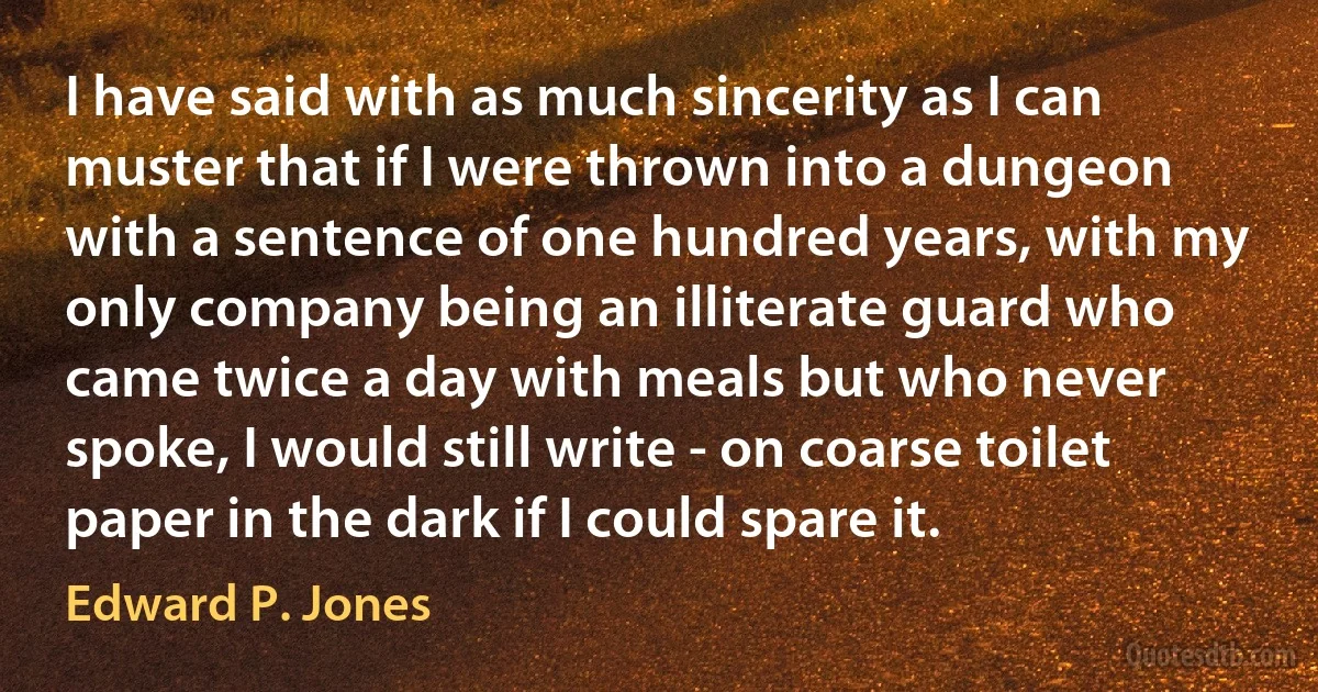 I have said with as much sincerity as I can muster that if I were thrown into a dungeon with a sentence of one hundred years, with my only company being an illiterate guard who came twice a day with meals but who never spoke, I would still write - on coarse toilet paper in the dark if I could spare it. (Edward P. Jones)