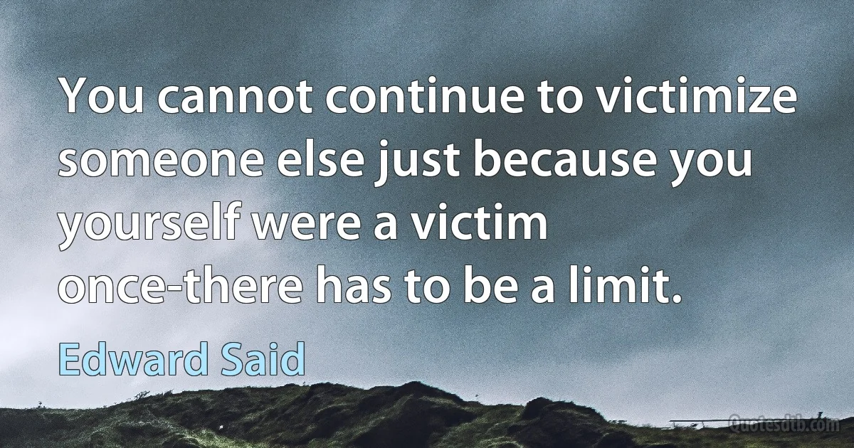 You cannot continue to victimize someone else just because you yourself were a victim once-there has to be a limit. (Edward Said)