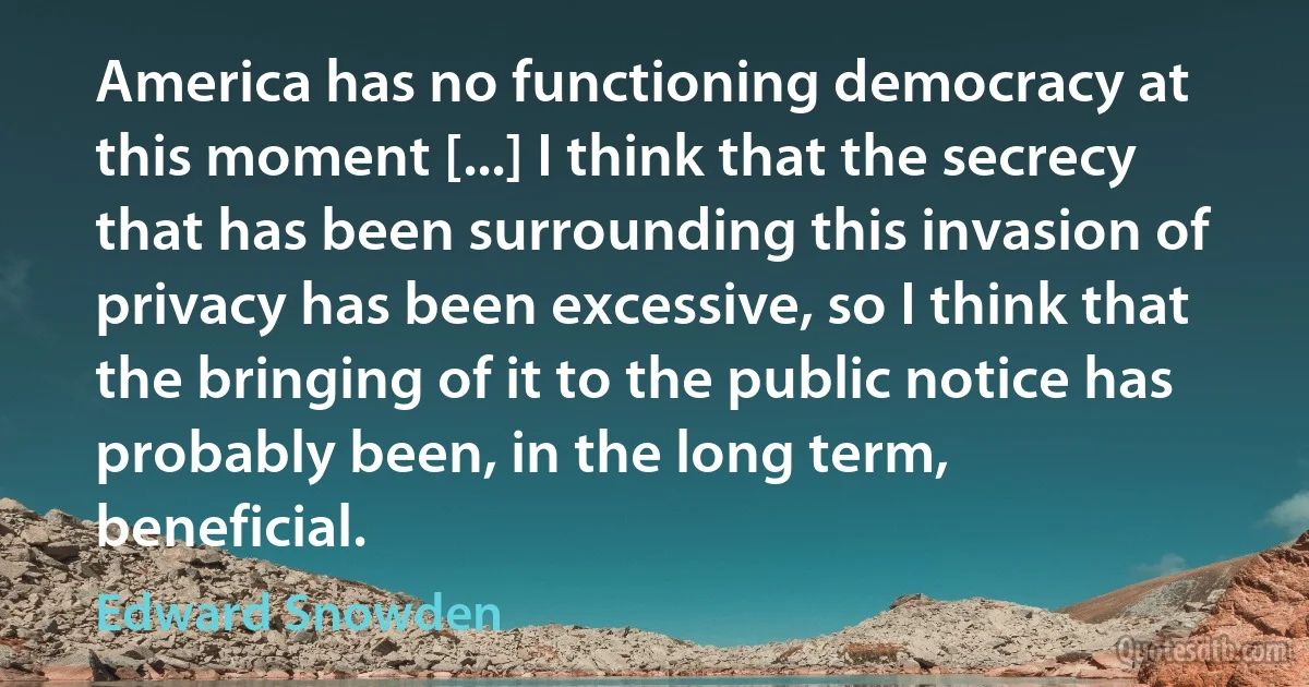 America has no functioning democracy at this moment [...] I think that the secrecy that has been surrounding this invasion of privacy has been excessive, so I think that the bringing of it to the public notice has probably been, in the long term, beneficial. (Edward Snowden)