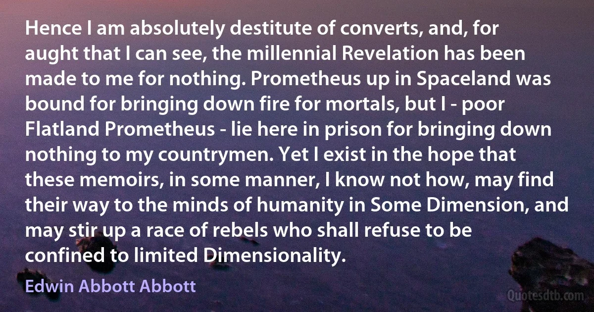 Hence I am absolutely destitute of converts, and, for aught that I can see, the millennial Revelation has been made to me for nothing. Prometheus up in Spaceland was bound for bringing down fire for mortals, but I - poor Flatland Prometheus - lie here in prison for bringing down nothing to my countrymen. Yet I exist in the hope that these memoirs, in some manner, I know not how, may find their way to the minds of humanity in Some Dimension, and may stir up a race of rebels who shall refuse to be confined to limited Dimensionality. (Edwin Abbott Abbott)