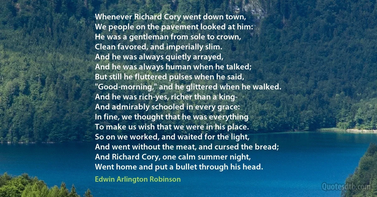 Whenever Richard Cory went down town,
We people on the pavement looked at him:
He was a gentleman from sole to crown,
Clean favored, and imperially slim.
And he was always quietly arrayed,
And he was always human when he talked;
But still he fluttered pulses when he said,
"Good-morning," and he glittered when he walked.
And he was rich-yes, richer than a king-
And admirably schooled in every grace:
In fine, we thought that he was everything
To make us wish that we were in his place.
So on we worked, and waited for the light,
And went without the meat, and cursed the bread;
And Richard Cory, one calm summer night,
Went home and put a bullet through his head. (Edwin Arlington Robinson)