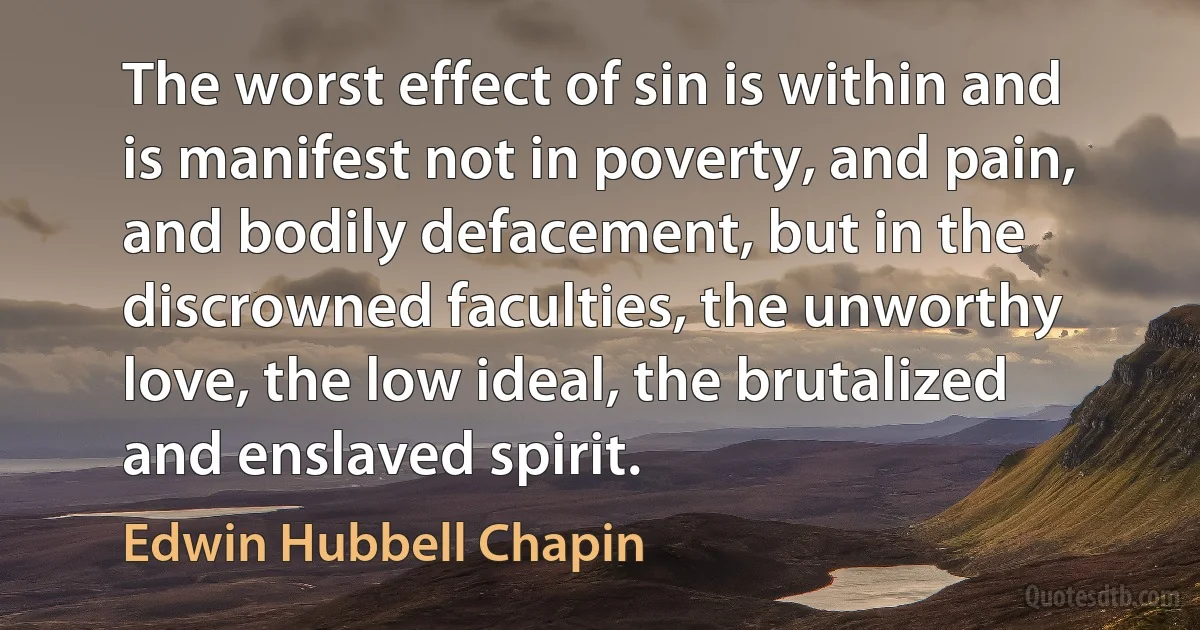 The worst effect of sin is within and is manifest not in poverty, and pain, and bodily defacement, but in the discrowned faculties, the unworthy love, the low ideal, the brutalized and enslaved spirit. (Edwin Hubbell Chapin)