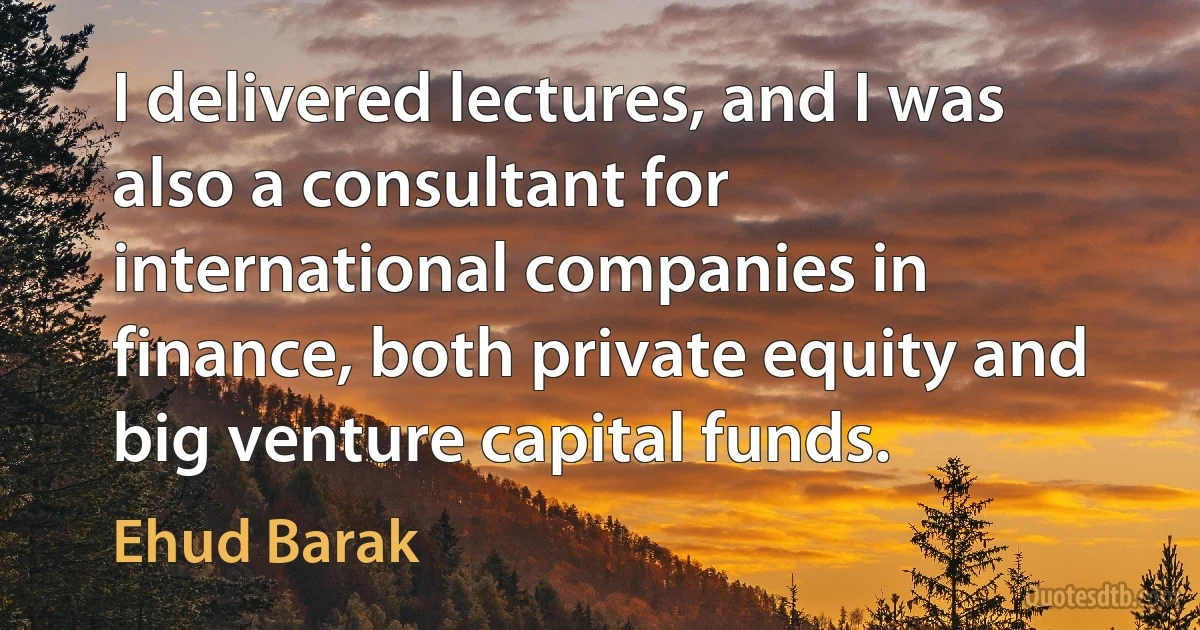 I delivered lectures, and I was also a consultant for international companies in finance, both private equity and big venture capital funds. (Ehud Barak)