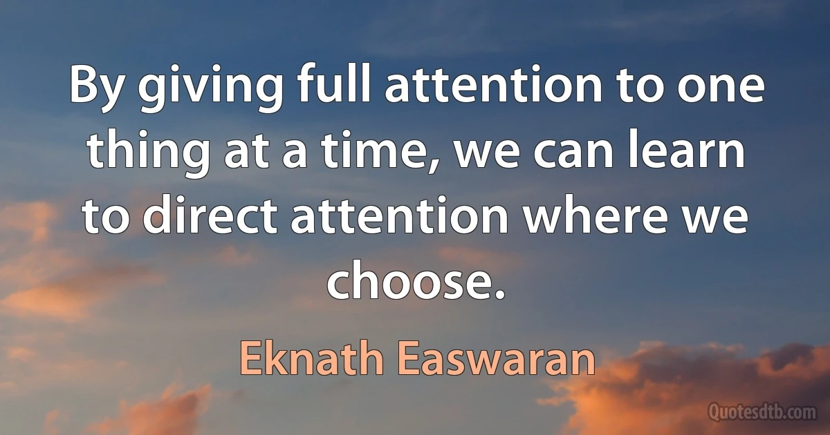 By giving full attention to one thing at a time, we can learn to direct attention where we choose. (Eknath Easwaran)