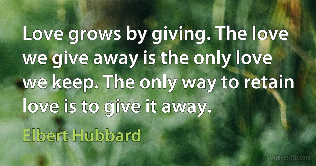 Love grows by giving. The love we give away is the only love we keep. The only way to retain love is to give it away. (Elbert Hubbard)