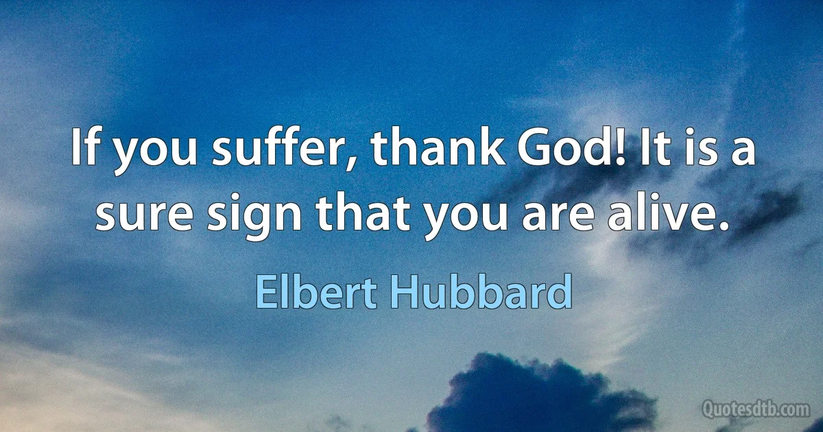 If you suffer, thank God! It is a sure sign that you are alive. (Elbert Hubbard)