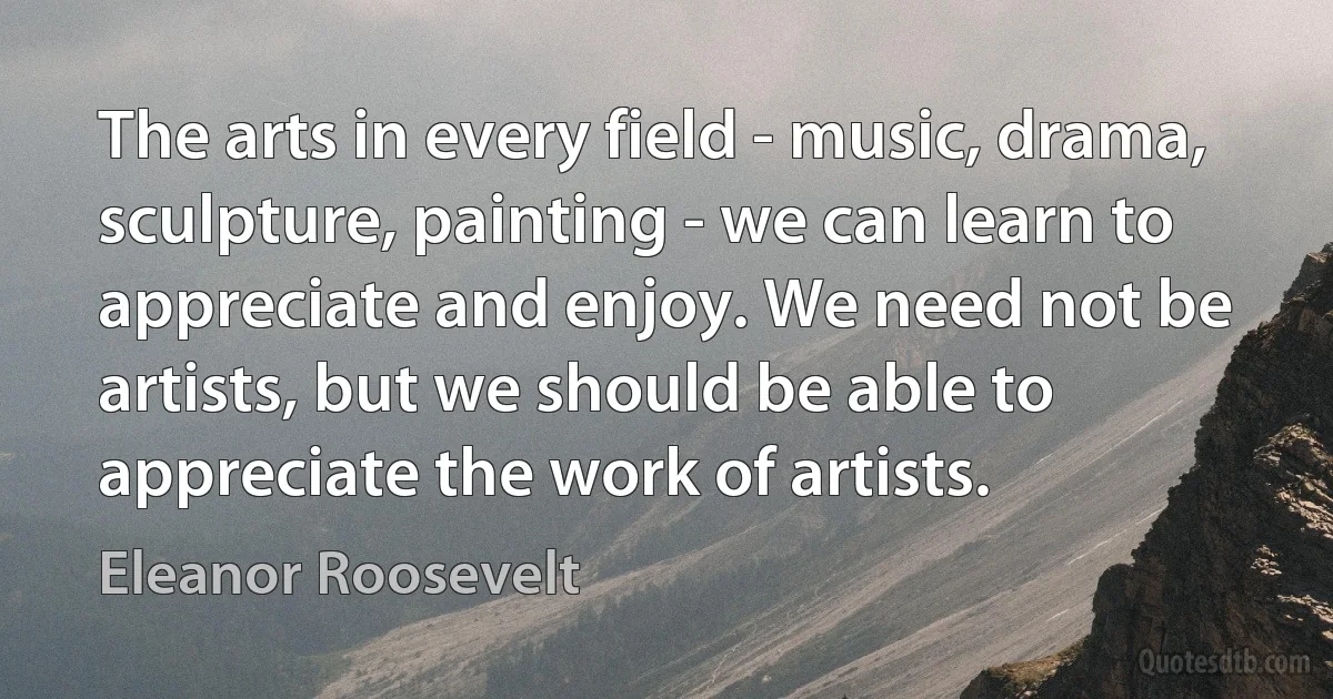 The arts in every field - music, drama, sculpture, painting - we can learn to appreciate and enjoy. We need not be artists, but we should be able to appreciate the work of artists. (Eleanor Roosevelt)