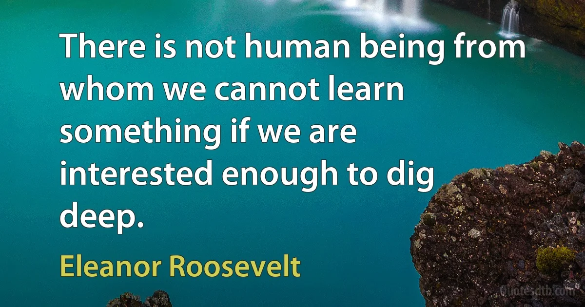 There is not human being from whom we cannot learn something if we are interested enough to dig deep. (Eleanor Roosevelt)